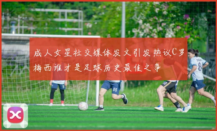成人女星社交媒体发文引发热议C罗梅西谁才是足球历史最佳之争