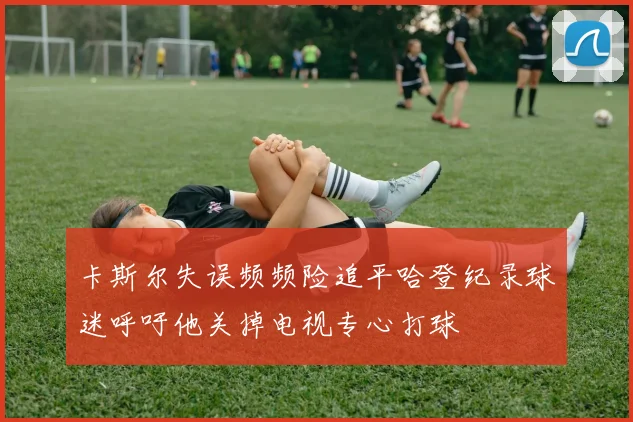 卡斯尔失误频频险追平哈登纪录球迷呼吁他关掉电视专心打球