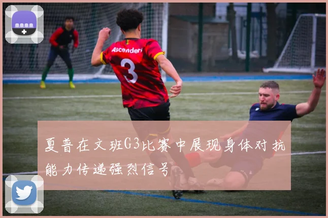夏普在文班G3比赛中展现身体对抗能力传递强烈信号