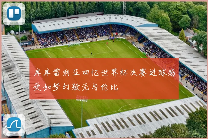 库库雷利亚回忆世界杯决赛进球感受如梦幻般无与伦比
