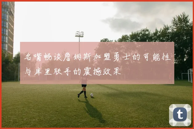 名嘴畅谈詹姆斯加盟勇士的可能性与库里联手的震撼效果