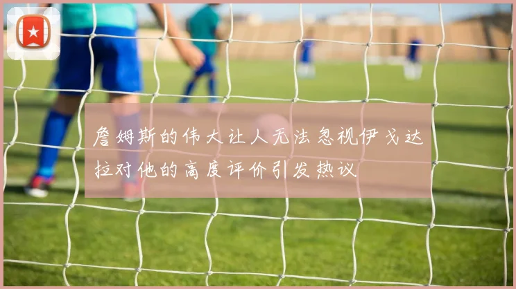 詹姆斯的伟大让人无法忽视伊戈达拉对他的高度评价引发热议