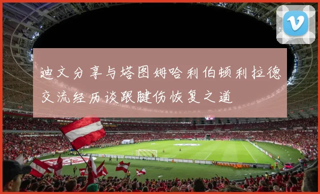 迪文分享与塔图姆哈利伯顿利拉德交流经历谈跟腱伤恢复之道