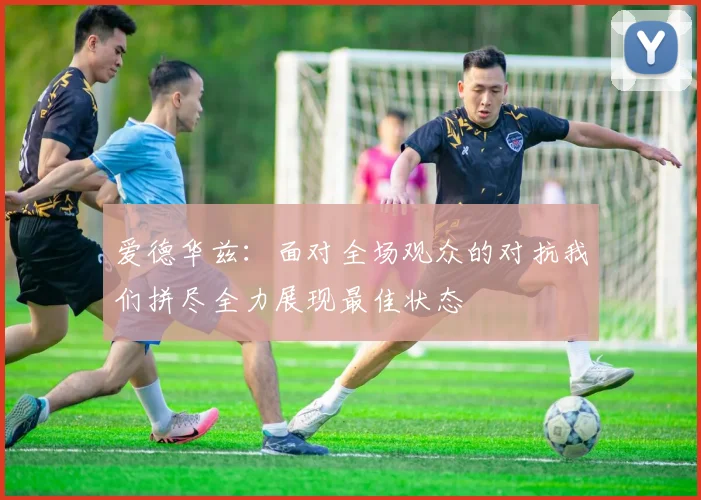 爱德华兹：面对全场观众的对抗我们拼尽全力展现最佳状态