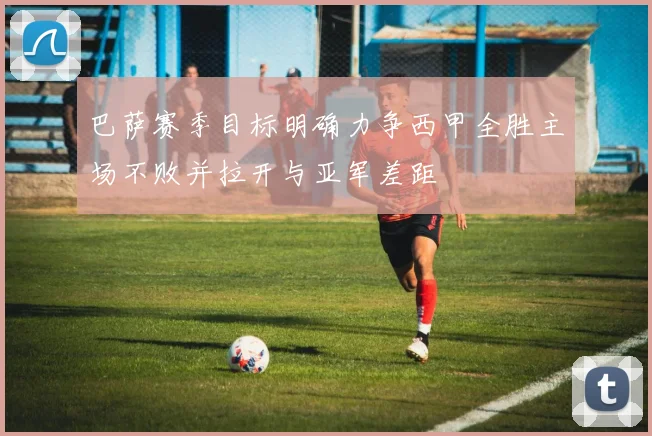 巴萨赛季目标明确力争西甲全胜主场不败并拉开与亚军差距