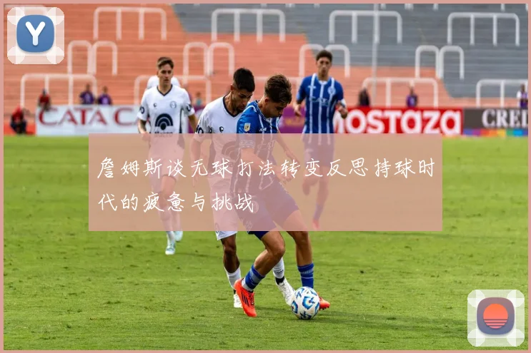 詹姆斯谈无球打法转变反思持球时代的疲惫与挑战