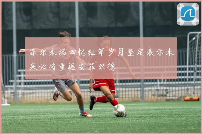 菲尔米诺回忆红军岁月坚定表示未来必将重返安菲尔德