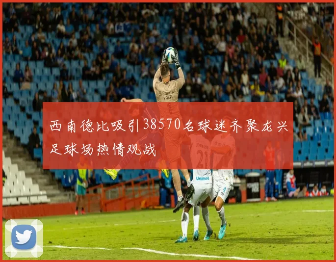 西南德比吸引38570名球迷齐聚龙兴足球场热情观战