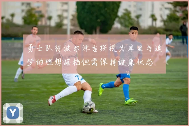 勇士队将波尔津吉斯视为库里与追梦的理想搭档但需保持健康状态