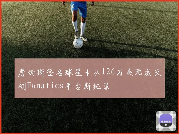 詹姆斯签名球星卡以126万美元成交创Fanatics平台新纪录