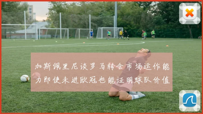 加斯佩里尼谈罗马转会市场运作能力即使未进欧冠也能证明球队价值