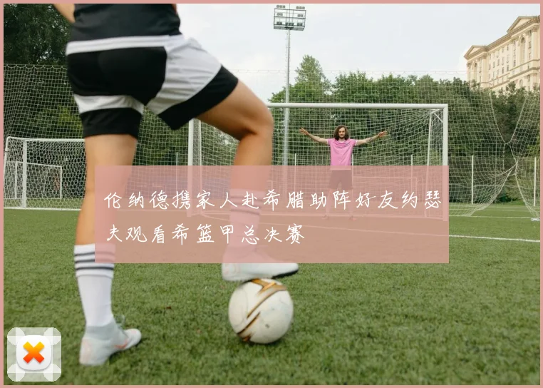 伦纳德携家人赴希腊助阵好友约瑟夫观看希篮甲总决赛