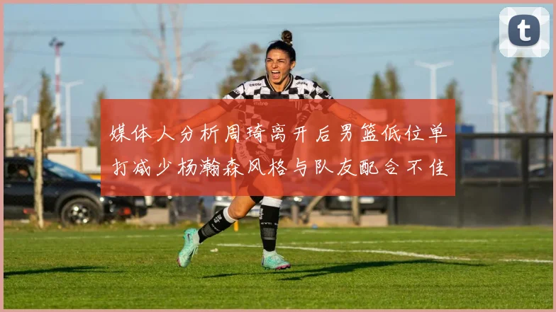 媒体人分析周琦离开后男篮低位单打减少杨瀚森风格与队友配合不佳
