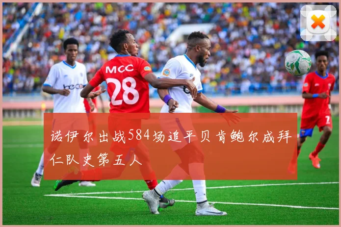诺伊尔出战584场追平贝肯鲍尔成拜仁队史第五人
