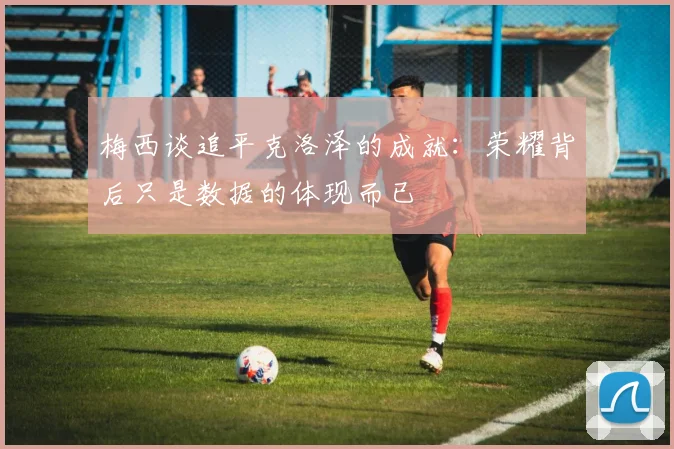 梅西谈追平克洛泽的成就：荣耀背后只是数据的体现而已
