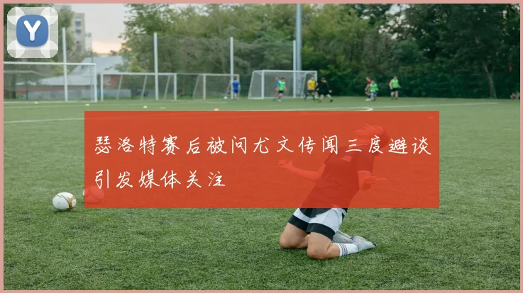 瑟洛特赛后被问尤文传闻三度避谈引发媒体关注