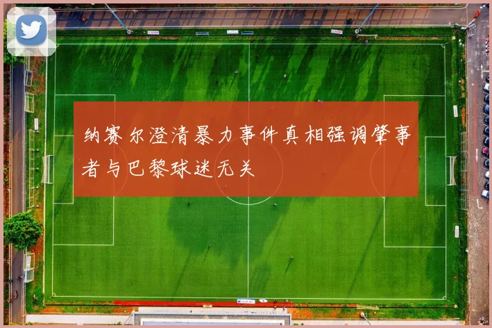 纳赛尔澄清暴力事件真相强调肇事者与巴黎球迷无关
