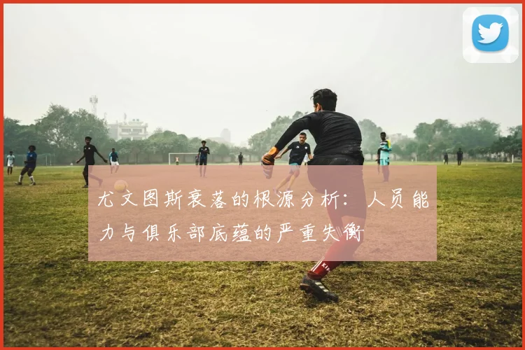 尤文图斯衰落的根源分析：人员能力与俱乐部底蕴的严重失衡