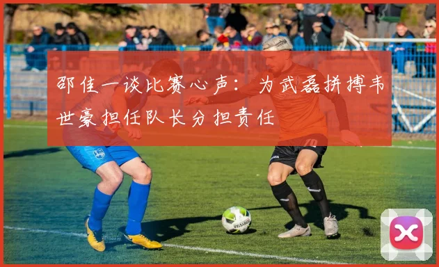 邵佳一谈比赛心声：为武磊拼搏韦世豪担任队长分担责任