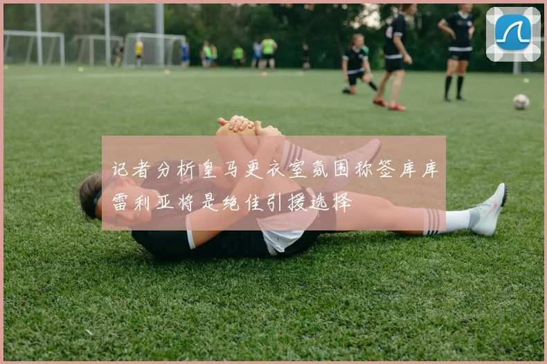记者分析皇马更衣室氛围称签库库雷利亚将是绝佳引援选择