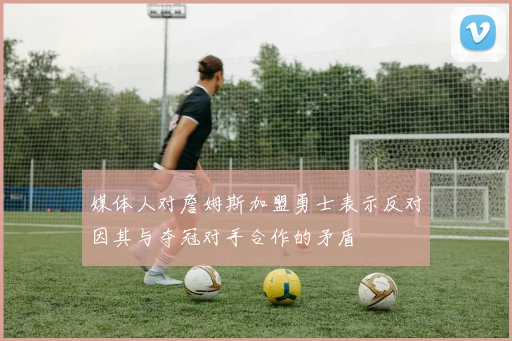 媒体人对詹姆斯加盟勇士表示反对因其与夺冠对手合作的矛盾