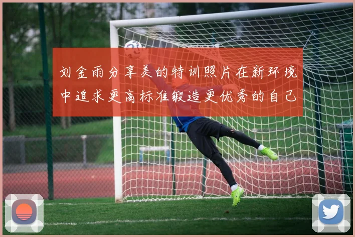 刘金雨分享美的特训照片在新环境中追求更高标准锻造更优秀的自己
