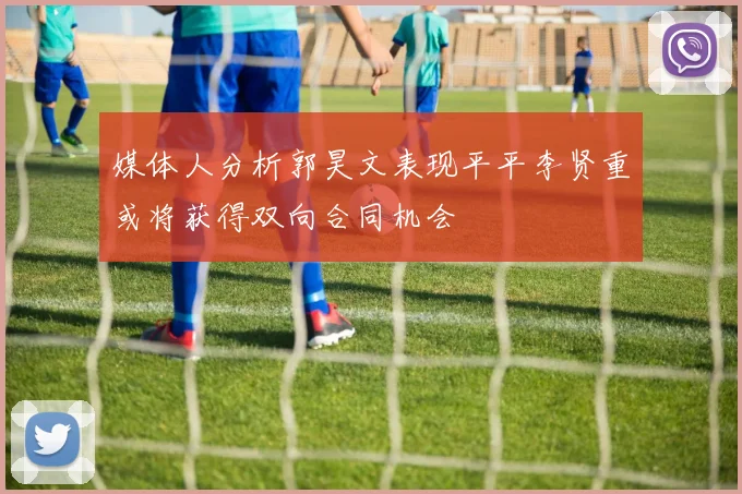 媒体人分析郭昊文表现平平李贤重或将获得双向合同机会