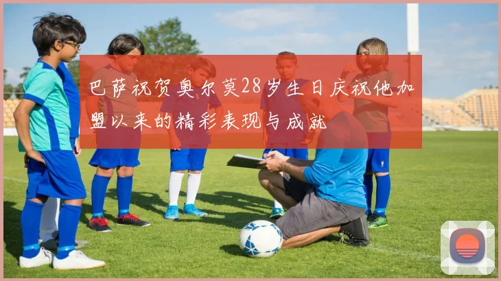 巴萨祝贺奥尔莫28岁生日庆祝他加盟以来的精彩表现与成就